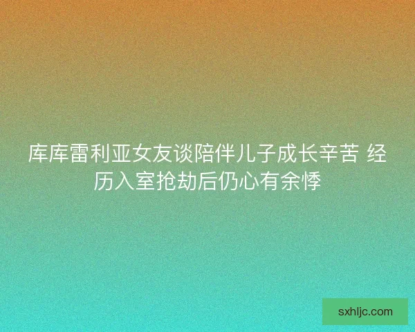 库库雷利亚女友谈陪伴儿子成长辛苦 经历入室抢劫后仍心有余悸