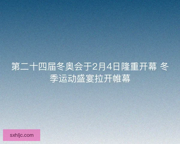 第二十四届冬奥会于2月4日隆重开幕 冬季运动盛宴拉开帷幕